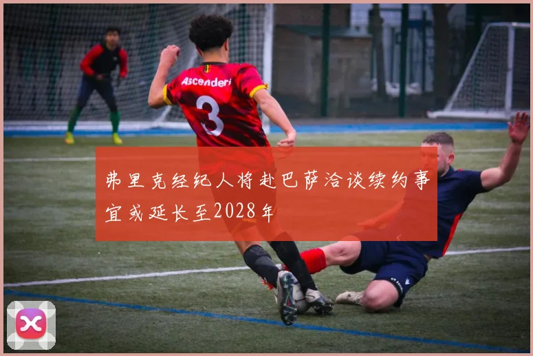弗里克经纪人将赴巴萨洽谈续约事宜或延长至2028年