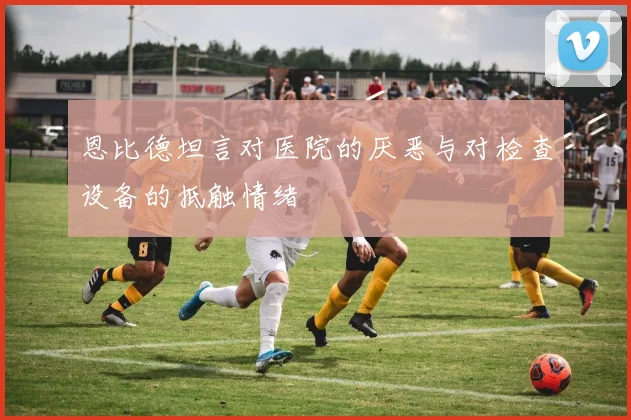 恩比德坦言对医院的厌恶与对检查设备的抵触情绪