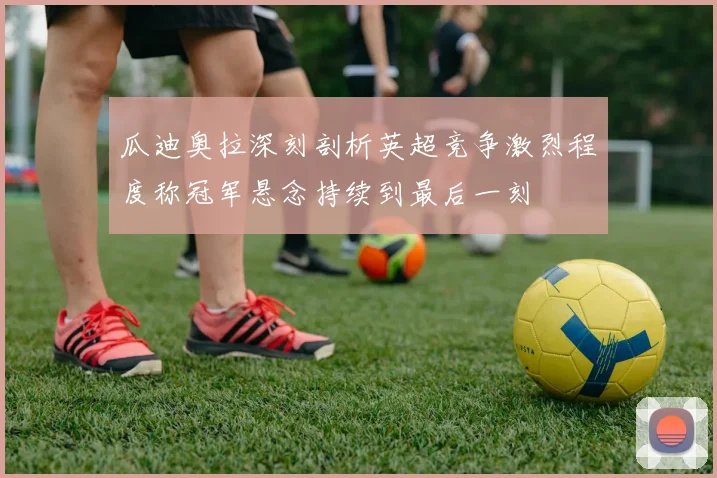 瓜迪奥拉深刻剖析英超竞争激烈程度称冠军悬念持续到最后一刻