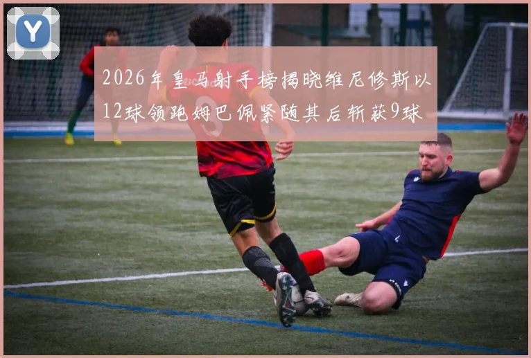 2026年皇马射手榜揭晓维尼修斯以12球领跑姆巴佩紧随其后斩获9球