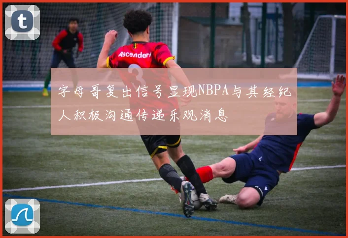 字母哥复出信号显现NBPA与其经纪人积极沟通传递乐观消息