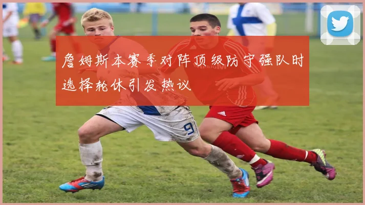 詹姆斯本赛季对阵顶级防守强队时选择轮休引发热议