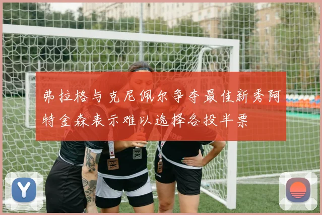 弗拉格与克尼佩尔争夺最佳新秀阿特金森表示难以选择各投半票