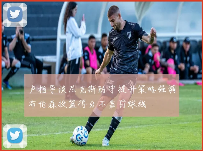 卢指导谈尼克斯防守提升策略强调布伦森投篮得分不靠罚球线