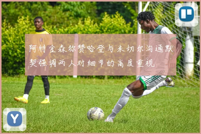 阿特金森称赞哈登与米切尔沟通默契强调两人对细节的高度重视